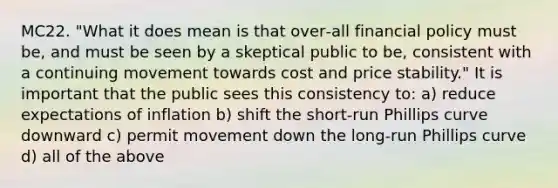 MC22. "What it does mean is that over‐all financial policy must be, and must be seen by a skeptical public to be, consistent with a continuing movement towards cost and price stability." It is important that the public sees this consistency to: a) reduce expectations of inflation b) shift the short‐run Phillips curve downward c) permit movement down the long‐run Phillips curve d) all of the above