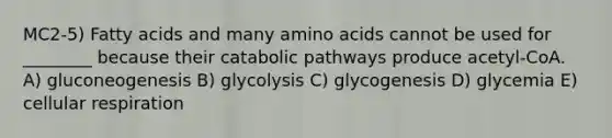 MC2-5) Fatty acids and many amino acids cannot be used for ________ because their catabolic pathways produce acetyl-CoA. A) gluconeogenesis B) glycolysis C) glycogenesis D) glycemia E) cellular respiration