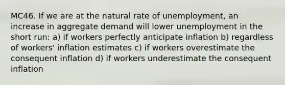 MC46. If we are at the natural rate of unemployment, an increase in aggregate demand will lower unemployment in the short run: a) if workers perfectly anticipate inflation b) regardless of workers' inflation estimates c) if workers overestimate the consequent inflation d) if workers underestimate the consequent inflation