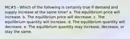 MC#5 - Which of the following is certainly true if demand and supply increase at the same time? a. The equilibrium price will increase. b. The equilibrium price will decrease. c. The equilibrium quantity will increase. d. The equilibrium quantity will decrease. e. The equilibrium quantity may increase, decrease, or stay the same.