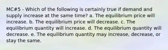 MC#5 - Which of the following is certainly true if demand and supply increase at the same time? a. The equilibrium price will increase. b. The equilibrium price will decrease. c. The equilibrium quantity will increase. d. The equilibrium quantity will decrease. e. The equilibrium quantity may increase, decrease, or stay the same.