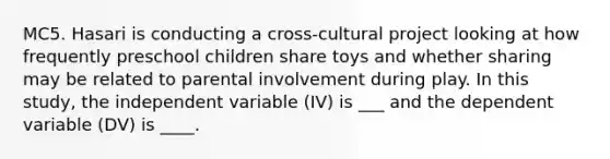 MC5. Hasari is conducting a cross-cultural project looking at how frequently preschool children share toys and whether sharing may be related to parental involvement during play. In this study, the independent variable (IV) is ___ and the dependent variable (DV) is ____.