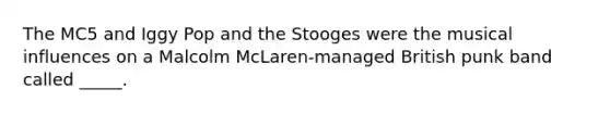 The MC5 and Iggy Pop and the Stooges were the musical influences on a Malcolm McLaren-managed British punk band called _____.