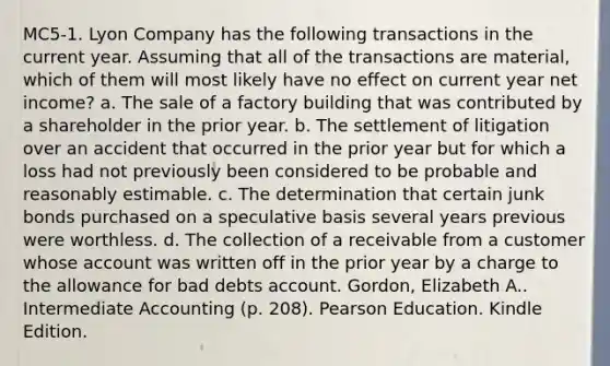 MC5-1. Lyon Company has the following transactions in the current year. Assuming that all of the transactions are material, which of them will most likely have no effect on current year net income? a. The sale of a factory building that was contributed by a shareholder in the prior year. b. The settlement of litigation over an accident that occurred in the prior year but for which a loss had not previously been considered to be probable and reasonably estimable. c. The determination that certain junk bonds purchased on a speculative basis several years previous were worthless. d. The collection of a receivable from a customer whose account was written off in the prior year by a charge to the allowance for bad debts account. Gordon, Elizabeth A.. Intermediate Accounting (p. 208). Pearson Education. Kindle Edition.