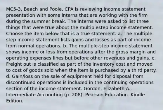 MC5-3. Beach and Poole, CPA is reviewing income statement presentation with some interns that are working with the firm during the summer break. The interns were asked to list three things that were true about the multiplestep income statement. Choose the item below that is a true statement. a. The multiple-step income statement lists gains and losses as part of income from normal operations. b. The multiple-step income statement shows income or loss from operations after the gross margin and operating expenses lines but before other revenues and gains. c. Freight out is classified as part of the inventory cost and moved to cost of goods sold when the item is purchased by a third party. d. Gain/loss on the sale of equipment held for disposal from discontinued operations is included in the continuing operations section of the income statement. Gordon, Elizabeth A.. Intermediate Accounting (p. 208). Pearson Education. Kindle Edition.