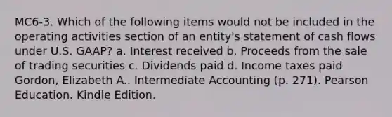 MC6-3. Which of the following items would not be included in the operating activities section of an entity's statement of cash flows under U.S. GAAP? a. Interest received b. Proceeds from the sale of trading securities c. Dividends paid d. Income taxes paid Gordon, Elizabeth A.. Intermediate Accounting (p. 271). Pearson Education. Kindle Edition.