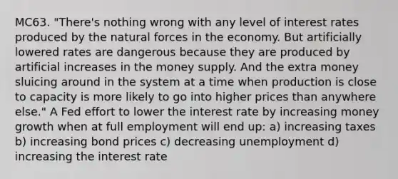 MC63. "There's nothing wrong with any level of interest rates produced by the natural forces in the economy. But artificially lowered rates are dangerous because they are produced by artificial increases in the money supply. And the extra money sluicing around in the system at a time when production is close to capacity is more likely to go into higher prices than anywhere else." A Fed effort to lower the interest rate by increasing money growth when at full employment will end up: a) increasing taxes b) increasing bond prices c) decreasing unemployment d) increasing the interest rate