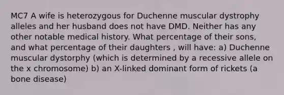 MC7 A wife is heterozygous for Duchenne muscular dystrophy alleles and her husband does not have DMD. Neither has any other notable medical history. What percentage of their sons, and what percentage of their daughters , will have: a) Duchenne muscular dystorphy (which is determined by a recessive allele on the x chromosome) b) an X-linked dominant form of rickets (a bone disease)