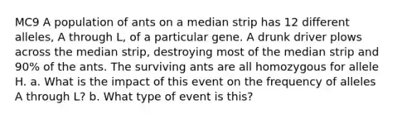 MC9 A population of ants on a median strip has 12 different alleles, A through L, of a particular gene. A drunk driver plows across the median strip, destroying most of the median strip and 90% of the ants. The surviving ants are all homozygous for allele H. a. What is the impact of this event on the frequency of alleles A through L? b. What type of event is this?