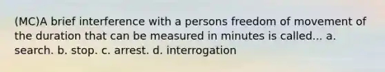 (MC)A brief interference with a persons freedom of movement of the duration that can be measured in minutes is called... a. search. b. stop. c. arrest. d. interrogation