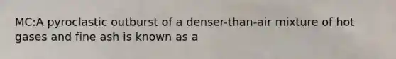 MC:A pyroclastic outburst of a denser-than-air mixture of hot gases and fine ash is known as a