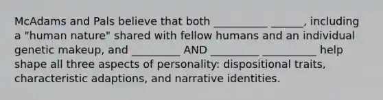 McAdams and Pals believe that both __________ ______, including a "human nature" shared with fellow humans and an individual genetic makeup, and _________ AND _________ __________ help shape all three aspects of personality: dispositional traits, characteristic adaptions, and narrative identities.