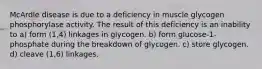 McArdle disease is due to a deficiency in muscle glycogen phosphorylase activity. The result of this deficiency is an inability to a) form (1,4) linkages in glycogen. b) form glucose-1-phosphate during the breakdown of glycogen. c) store glycogen. d) cleave (1,6) linkages.