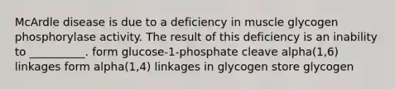 McArdle disease is due to a deficiency in muscle glycogen phosphorylase activity. The result of this deficiency is an inability to __________. form glucose-1-phosphate cleave alpha(1,6) linkages form alpha(1,4) linkages in glycogen store glycogen