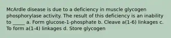 McArdle disease is due to a deficiency in muscle glycogen phosphorylase activity. The result of this deficiency is an inability to _____ a. Form glucose-1-phosphate b. Cleave a(1-6) linkages c. To form a(1-4) linkages d. Store glycogen