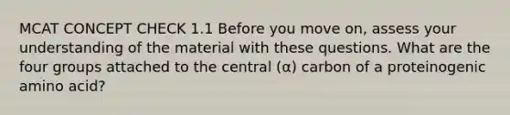 MCAT CONCEPT CHECK 1.1 Before you move on, assess your understanding of the material with these questions. What are the four groups attached to the central (α) carbon of a proteinogenic amino acid?