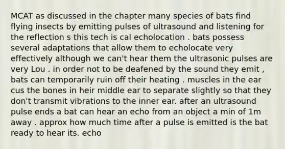 MCAT as discussed in the chapter many species of bats find flying insects by emitting pulses of ultrasound and listening for the reflection s this tech is cal echolocation . bats possess several adaptations that allow them to echolocate very effectively although we can't hear them the ultrasonic pulses are very Lou . in order not to be deafened by the sound they emit , bats can temporarily ruin off their heating . muscles in the ear cus the bones in heir middle ear to separate slightly so that they don't transmit vibrations to the inner ear. after an ultrasound pulse ends a bat can hear an echo from an object a min of 1m away . approx how much time after a pulse is emitted is the bat ready to hear its. echo