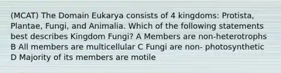 (MCAT) The Domain Eukarya consists of 4 kingdoms: Protista, Plantae, Fungi, and Animalia. Which of the following statements best describes Kingdom Fungi? A Members are non-heterotrophs B All members are multicellular C Fungi are non- photosynthetic D Majority of its members are motile