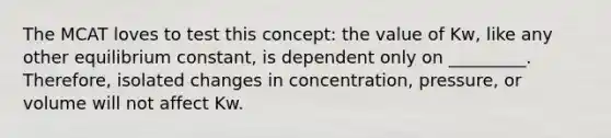 The MCAT loves to test this concept: the value of Kw, like any other equilibrium constant, is dependent only on _________. Therefore, isolated changes in concentration, pressure, or volume will not affect Kw.