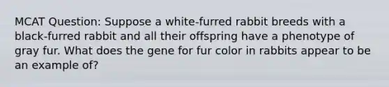 MCAT Question: Suppose a white-furred rabbit breeds with a black-furred rabbit and all their offspring have a phenotype of gray fur. What does the gene for fur color in rabbits appear to be an example of?