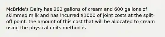 McBride's Dairy has 200 gallons of cream and 600 gallons of skimmed milk and has incurred 1000 of joint costs at the split-off point. the amount of this cost that will be allocated to cream using the physical units method is