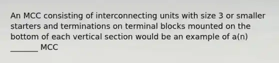 An MCC consisting of interconnecting units with size 3 or smaller starters and terminations on terminal blocks mounted on the bottom of each vertical section would be an example of a(n) _______ MCC