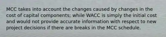 MCC takes into account the changes caused by changes in the cost of capital components; while WACC is simply the initial cost and would not provide accurate information with respect to new project decisions if there are breaks in the MCC schedule.