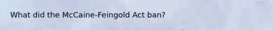 What did the McCaine-Feingold Act ban?