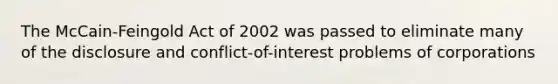 The McCain-Feingold Act of 2002 was passed to eliminate many of the disclosure and conflict-of-interest problems of corporations