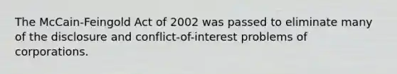 The McCain-Feingold Act of 2002 was passed to eliminate many of the disclosure and conflict-of-interest problems of corporations.