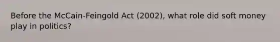 Before the McCain-Feingold Act (2002), what role did soft money play in politics?