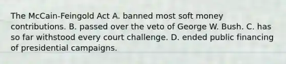 The McCain-Feingold Act A. banned most soft money contributions. B. passed over the veto of George W. Bush. C. has so far withstood every court challenge. D. ended public financing of presidential campaigns.