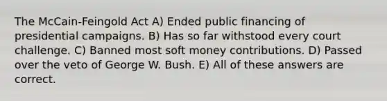 The McCain-Feingold Act A) Ended public financing of presidential campaigns. B) Has so far withstood every court challenge. C) Banned most soft money contributions. D) Passed over the veto of George W. Bush. E) All of these answers are correct.