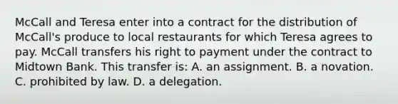 McCall and Teresa enter into a contract for the distribution of McCall's produce to local restaurants for which Teresa agrees to pay. McCall transfers his right to payment under the contract to Midtown Bank. This transfer is: A. an assignment. B. a novation. C. prohibited by law. D. a delegation.