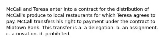 McCall and Teresa enter into a contract for the distribution of McCall's produce to local restaurants for which Teresa agrees to pay. McCall transfers his right to payment under the contract to Midtown Bank. This transfer is a. a delegation. b. an assignment. c. a novation. d. prohibited.