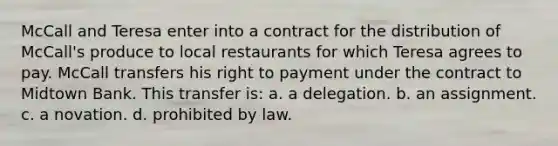 McCall and Teresa enter into a contract for the distribution of McCall's produce to local restaurants for which Teresa agrees to pay. McCall transfers his right to payment under the contract to Midtown Bank. This transfer is: a. a delegation. b. an assignment. c. a novation. d. prohibited by law.