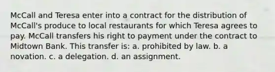 McCall and Teresa enter into a contract for the distribution of McCall's produce to local restaurants for which Teresa agrees to pay. McCall transfers his right to payment under the contract to Midtown Bank. This transfer is: a. prohibited by law. b. a novation. c. a delegation. d. an assignment.