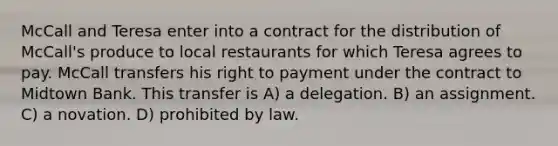 McCall and Teresa enter into a contract for the distribution of McCall's produce to local restaurants for which Teresa agrees to pay. McCall transfers his right to payment under the contract to Midtown Bank. This transfer is A) a delegation. B) an assignment. C) a novation. D) prohibited by law.