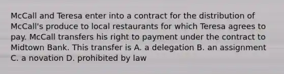 McCall and Teresa enter into a contract for the distribution of McCall's produce to local restaurants for which Teresa agrees to pay. McCall transfers his right to payment under the contract to Midtown Bank. This transfer is A. a delegation B. an assignment C. a novation D. prohibited by law