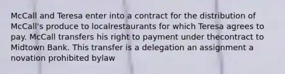 McCall and Teresa enter into a contract for the distribution of McCall's produce to localrestaurants for which Teresa agrees to pay. McCall transfers his right to payment under thecontract to Midtown Bank. This transfer is a delegation an assignment a novation prohibited bylaw