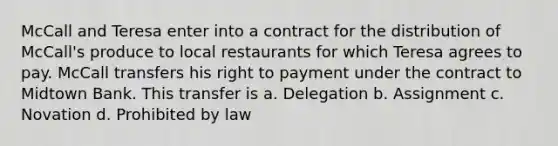 McCall and Teresa enter into a contract for the distribution of McCall's produce to local restaurants for which Teresa agrees to pay. McCall transfers his right to payment under the contract to Midtown Bank. This transfer is a. Delegation b. Assignment c. Novation d. Prohibited by law