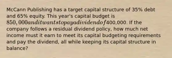 McCann Publishing has a target capital structure of 35% debt and 65% equity. This year's capital budget is 850,000 and it wants to pay a dividend of400,000. If the company follows a residual dividend policy, how much net income must it earn to meet its capital budgeting requirements and pay the dividend, all while keeping its capital structure in balance?