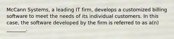 McCann Systems, a leading IT firm, develops a customized billing software to meet the needs of its individual customers. In this case, the software developed by the firm is referred to as a(n) ________.