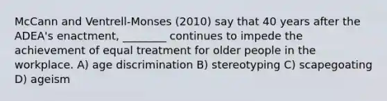 McCann and Ventrell-Monses (2010) say that 40 years after the ADEA's enactment, ________ continues to impede the achievement of equal treatment for older people in the workplace. A) age discrimination B) stereotyping C) scapegoating D) ageism