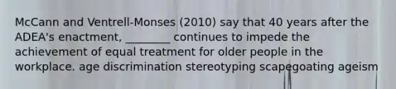 McCann and Ventrell-Monses (2010) say that 40 years after the ADEA's enactment, ________ continues to impede the achievement of equal treatment for older people in the workplace. age discrimination stereotyping scapegoating ageism