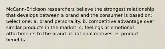 McCann-Erickson researchers believe the strongest relationship that develops between a brand and the consumer is based on: Select one: a. brand personality. b. competitive advantage over similar products in the market. c. feelings or emotional attachments to the brand. d. rational motives. e. product benefits.