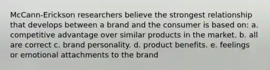 McCann-Erickson researchers believe the strongest relationship that develops between a brand and the consumer is based on: a. competitive advantage over similar products in the market. b. all are correct c. brand personality. d. product benefits. e. feelings or emotional attachments to the brand