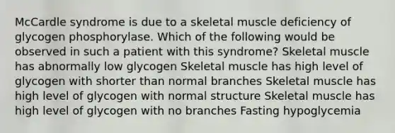 McCardle syndrome is due to a skeletal muscle deficiency of glycogen phosphorylase. Which of the following would be observed in such a patient with this syndrome? Skeletal muscle has abnormally low glycogen Skeletal muscle has high level of glycogen with shorter than normal branches Skeletal muscle has high level of glycogen with normal structure Skeletal muscle has high level of glycogen with no branches Fasting hypoglycemia