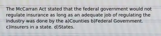 The McCarran Act stated that the federal government would not regulate insurance as long as an adequate job of regulating the industry was done by the a)Counties b)Federal Government. c)Insurers in a state. d)States.