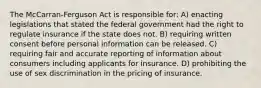 The McCarran-Ferguson Act is responsible for: A) enacting legislations that stated the federal government had the right to regulate insurance if the state does not. B) requiring written consent before personal information can be released. C) requiring fair and accurate reporting of information about consumers including applicants for insurance. D) prohibiting the use of sex discrimination in the pricing of insurance.